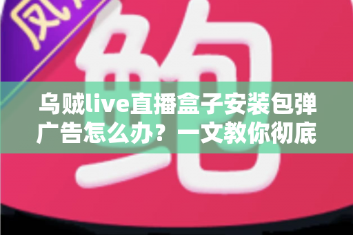乌贼live直播盒子安装包弹广告怎么办?一文教你彻底告别烦人弹窗并守护手机安全 乌贼live直播盒子安装包弹广告怎么办?一文教你彻底告别烦人弹窗并守护手机安全