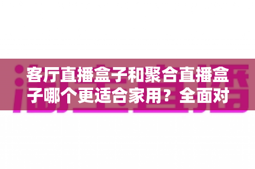 客厅直播盒子和聚合直播盒子哪个更适合家用？全面对比与选购避坑指南