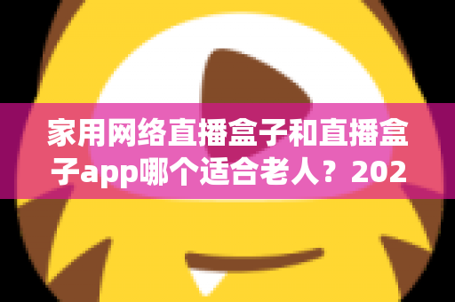 家用网络直播盒子和直播盒子app哪个适合老人？2024年长辈观影设备选购完全指南
