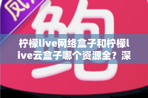柠檬live网络盒子和柠檬live云盒子哪个资源全？深度对比全解析，看完再买不踩坑