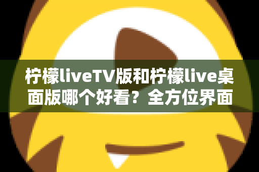 柠檬liveTV版和柠檬live桌面版哪个好看？全方位界面与体验深度对比解析