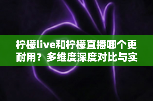 柠檬live和柠檬直播哪个更耐用？多维度深度对比与实用选择全指南