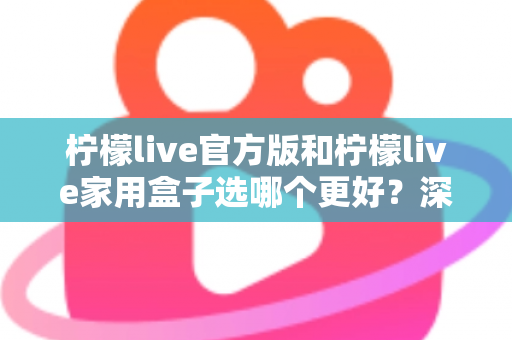 柠檬live官方版和柠檬live家用盒子选哪个更好？深度对比与选购全攻略