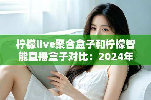 柠檬live聚合盒子和柠檬智能直播盒子对比：2024年最全选购指南，帮你找到最适合的直播神器