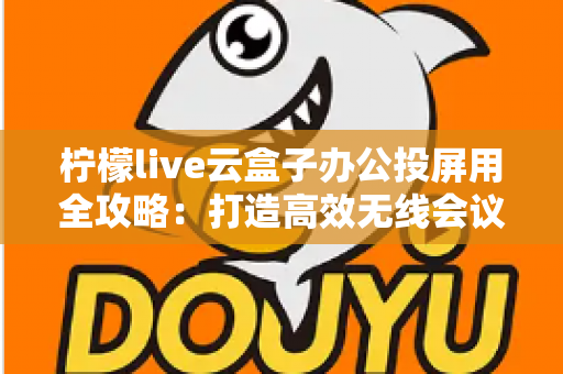 柠檬live云盒子办公投屏用全攻略：打造高效无线会议与智能大屏协作的实用指南