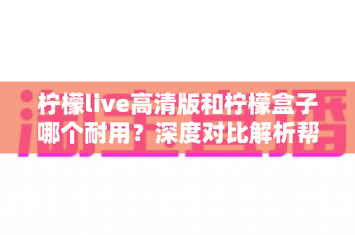 柠檬live高清版和柠檬盒子哪个耐用？深度对比解析帮你选对更耐用的观影设备