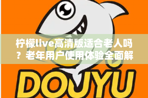 柠檬live高清版适合老人吗？老年用户使用体验全面解析与实用建议