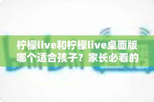 柠檬live和柠檬live桌面版哪个适合孩子？家长必看的全方位对比与安全使用指南