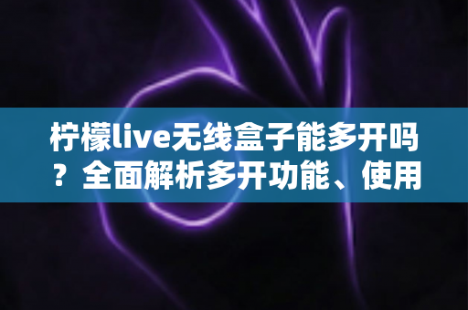 柠檬live无线盒子能多开吗？全面解析多开功能、使用限制与安全方案