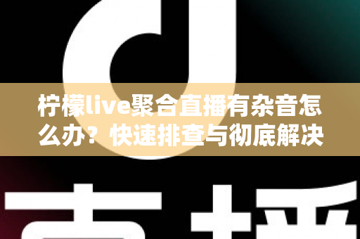 柠檬live聚合直播有杂音怎么办？快速排查与彻底解决直播杂音的完整攻略