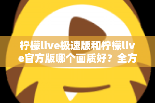 柠檬live极速版和柠檬live官方版哪个画质好?全方位画质对比与选购指南 柠檬live极速版和柠檬live官方版哪个画质好?全方位画质对比与选购指南