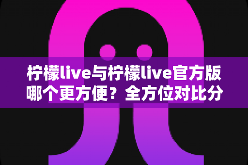 柠檬live与柠檬live官方版哪个更方便？全方位对比分析帮你找到最佳选择