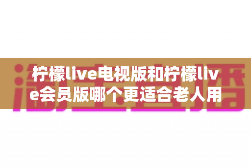 柠檬live电视版和柠檬live会员版哪个更适合老人用？子女必看的完整对比与实用选择指南