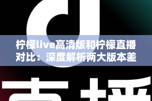 柠檬live高清版和柠檬直播对比：深度解析两大版本差异，帮您选出最佳观看体验