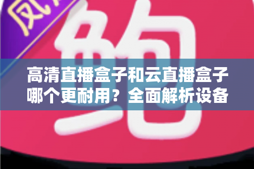 高清直播盒子和云直播盒子哪个更耐用？全面解析设备寿命与选购指南
