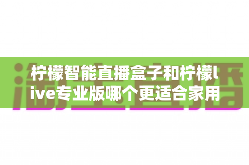 柠檬智能直播盒子和柠檬live专业版哪个更适合家用？2024家用直播设备选购深度评测指南