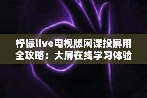 柠檬live电视版网课投屏用全攻略:大屏在线学习体验升级指南 柠檬live电视版网课投屏用全攻略:大屏在线学习体验升级指南