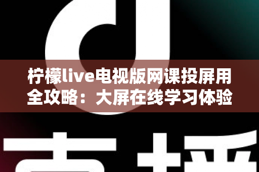柠檬live电视版网课投屏用全攻略:大屏在线学习体验升级指南 柠檬live电视版网课投屏用全攻略:大屏在线学习体验升级指南