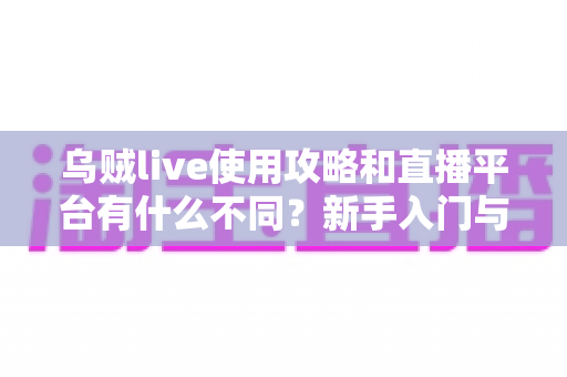 乌贼live使用攻略和直播平台有什么不同？新手入门与功能差异全面解析