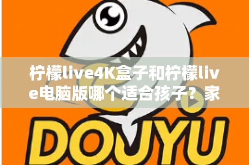 柠檬live4K盒子和柠檬live电脑版哪个适合孩子？家长必读的选购与使用全指南