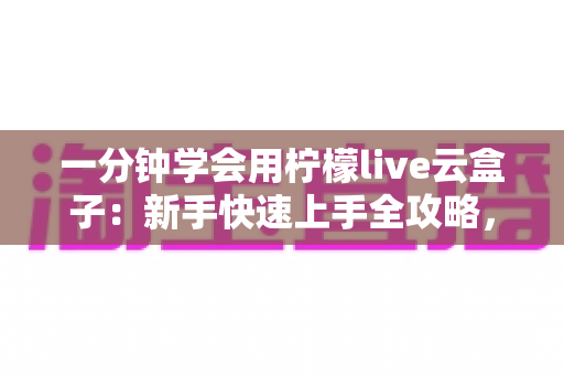 一分钟学会用柠檬live云盒子：新手快速上手全攻略，轻松畅享云端精彩内容