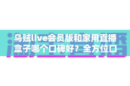 乌贼live会员版和家用直播盒子哪个口碑好？全方位口碑对比与家庭观影选购指南