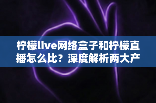 柠檬live网络盒子和柠檬直播怎么比？深度解析两大产品差异与选购全攻略