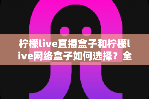 柠檬live直播盒子和柠檬live网络盒子如何选择？全面解析两者区别与实用选购指南