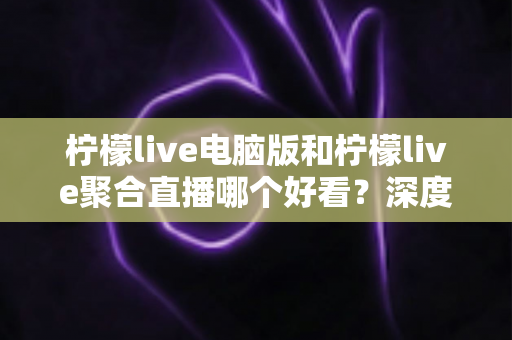 柠檬live电脑版和柠檬live聚合直播哪个好看?深度对比评测帮你选出最佳观看方案 柠檬live电脑版和柠檬live聚合直播哪个好看?深度对比评测帮你选出最佳观看方案