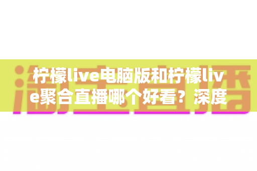 柠檬live电脑版和柠檬live聚合直播哪个好看？深度对比评测帮你选出最佳观看方案