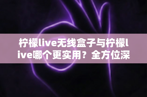 柠檬live无线盒子与柠檬live哪个更实用？全方位深度对比解析，帮你选出最适合自己的观影方案