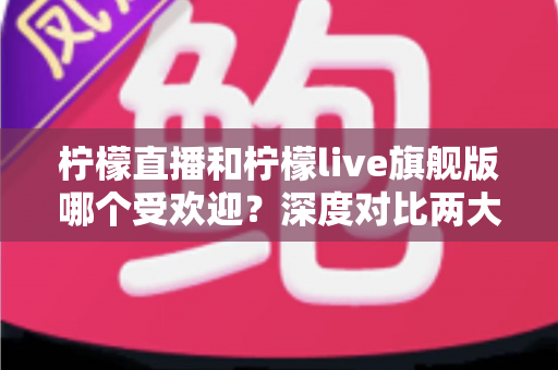 柠檬直播和柠檬live旗舰版哪个受欢迎？深度对比两大直播平台的用户口碑、功能差异与选择指南