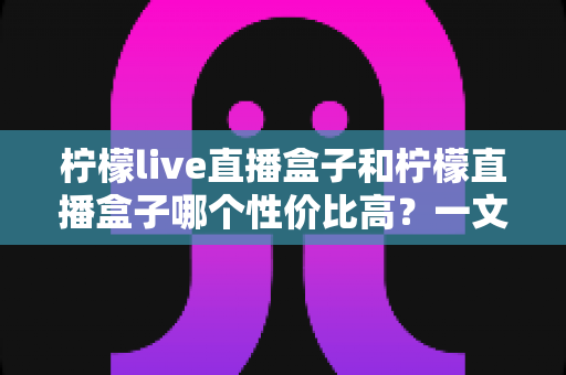 柠檬live直播盒子和柠檬直播盒子哪个性价比高？一文读懂选购要点与深度对比