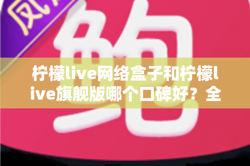 柠檬live网络盒子和柠檬live旗舰版哪个口碑好?全面对比解析助你做出明智选择 柠檬live网络盒子和柠檬live旗舰版哪个口碑好?全面对比解析助你做出明智选择
