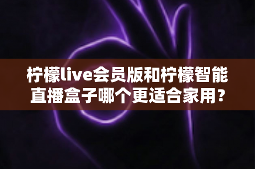 柠檬live会员版和柠檬智能直播盒子哪个更适合家用?家庭影音直播设备深度测评与选购指南 柠檬live会员版和柠檬智能直播盒子哪个更适合家用?家庭影音直播设备深度测评与选购指南