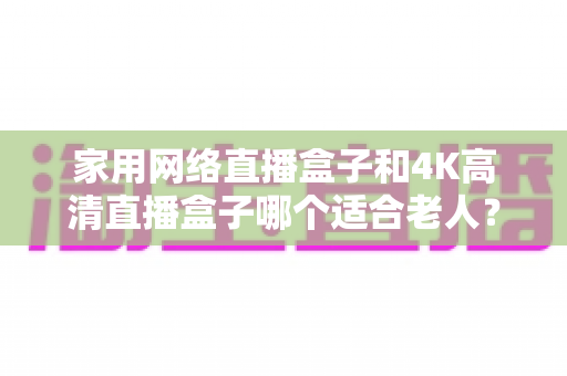 家用网络直播盒子和4K高清直播盒子哪个适合老人?一篇文章讲透选购要点,帮父母选对不踩坑 家用网络直播盒子和4K高清直播盒子哪个适合老人?一篇文章讲透选购要点,帮父母选对不踩坑