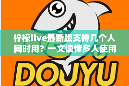 柠檬live最新版支持几个人同时用？一文读懂多人使用规则、账号共享技巧与常见问题