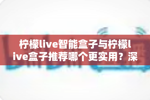柠檬live智能盒子与柠檬live盒子推荐哪个更实用?深度对比评测助你选购不迷路 柠檬live智能盒子与柠檬live盒子推荐哪个更实用?深度对比评测助你选购不迷路
