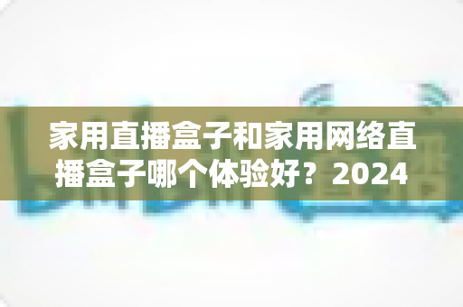 家用直播盒子和家用网络直播盒子哪个体验好？2024年家庭选购全攻略与深度对比评测