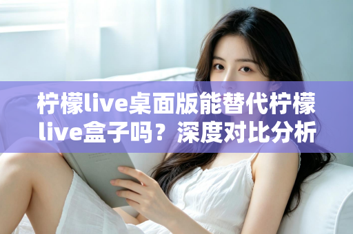 柠檬live桌面版能替代柠檬live盒子吗？深度对比分析与实用选购指南