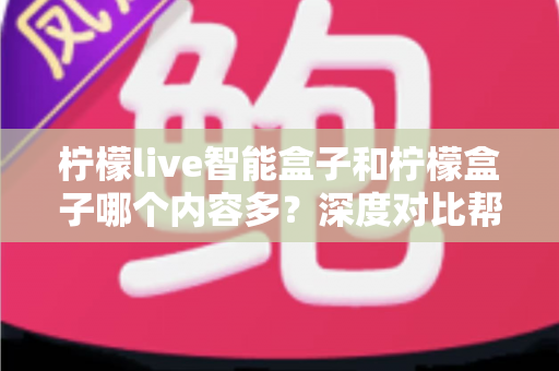柠檬live智能盒子和柠檬盒子哪个内容多？深度对比帮你选出更值得入手的电视盒子