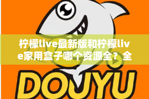 柠檬live最新版和柠檬live家用盒子哪个资源全？全方位对比帮你选出更适合的选择