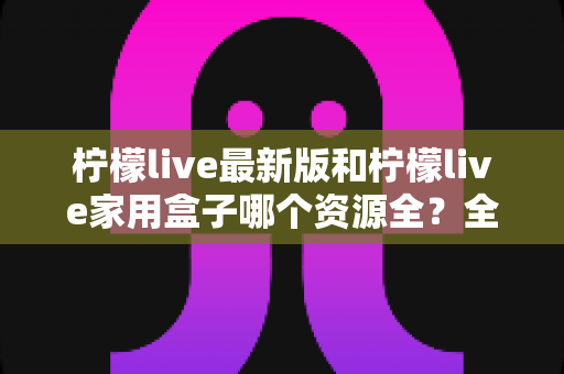 柠檬live最新版和柠檬live家用盒子哪个资源全？全方位对比帮你选出更适合的选择