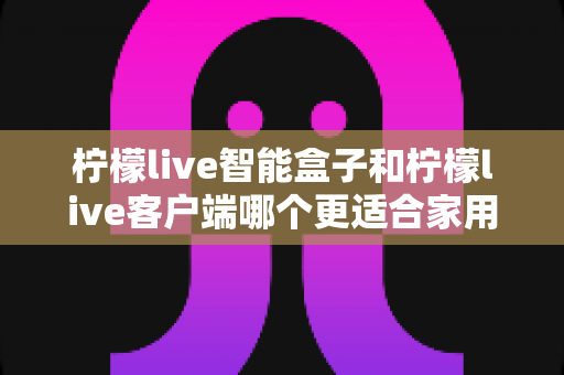 柠檬live智能盒子和柠檬live客户端哪个更适合家用?一篇讲透两种方案差异的实用指南 柠檬live智能盒子和柠檬live客户端哪个更适合家用?一篇讲透两种方案差异的实用指南