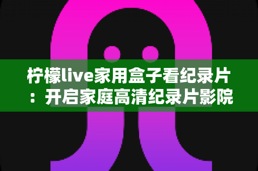 柠檬live家用盒子看纪录片：开启家庭高清纪录片影院的终极指南