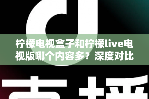 柠檬电视盒子和柠檬live电视版哪个内容多？深度对比评测帮你选出最适合的大屏观影方案