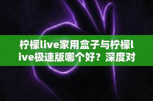 柠檬live家用盒子与柠檬live极速版哪个好？深度对比评测帮你选出最适合的观看方案