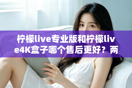 柠檬live专业版和柠檬live4K盒子哪个售后更好？两款设备售后服务深度对比与选购指南