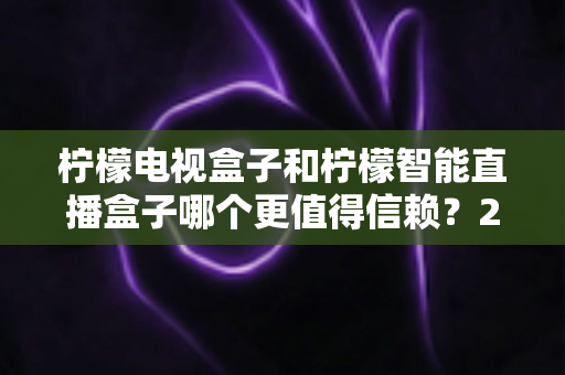 柠檬电视盒子和柠檬智能直播盒子哪个更值得信赖？2025年深度对比评测与选购指南