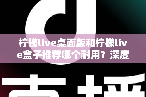 柠檬live桌面版和柠檬live盒子推荐哪个耐用？深度对比分析与选购指南